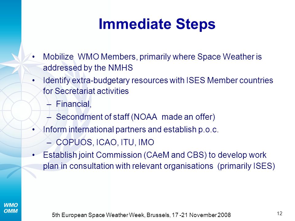 11 5th European Space Weather Week, Brussels, November th Council (June 2008) (2/2) Agreed that WMO should focus on: Harmonization of observation within the WIGOS Definition of products in interaction with major users Data exchange and product delivery through the WIS Issuance of warnings in a multi-hazard approach Encouraging dialogue between research and operational communities.