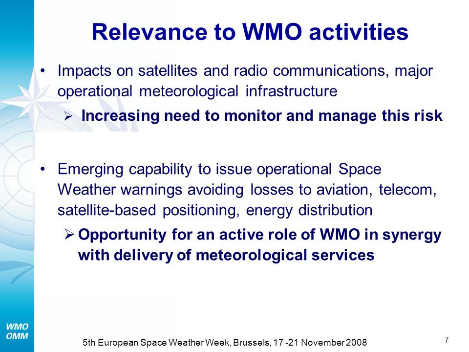 6 5th European Space Weather Week, Brussels, November 2008 Relevance to WMO activities Impacts on satellites and radio communications, major operational meteorological infrastructure  Increasing need to monitor and manage this risk (RUSSIAN FEDERATION)