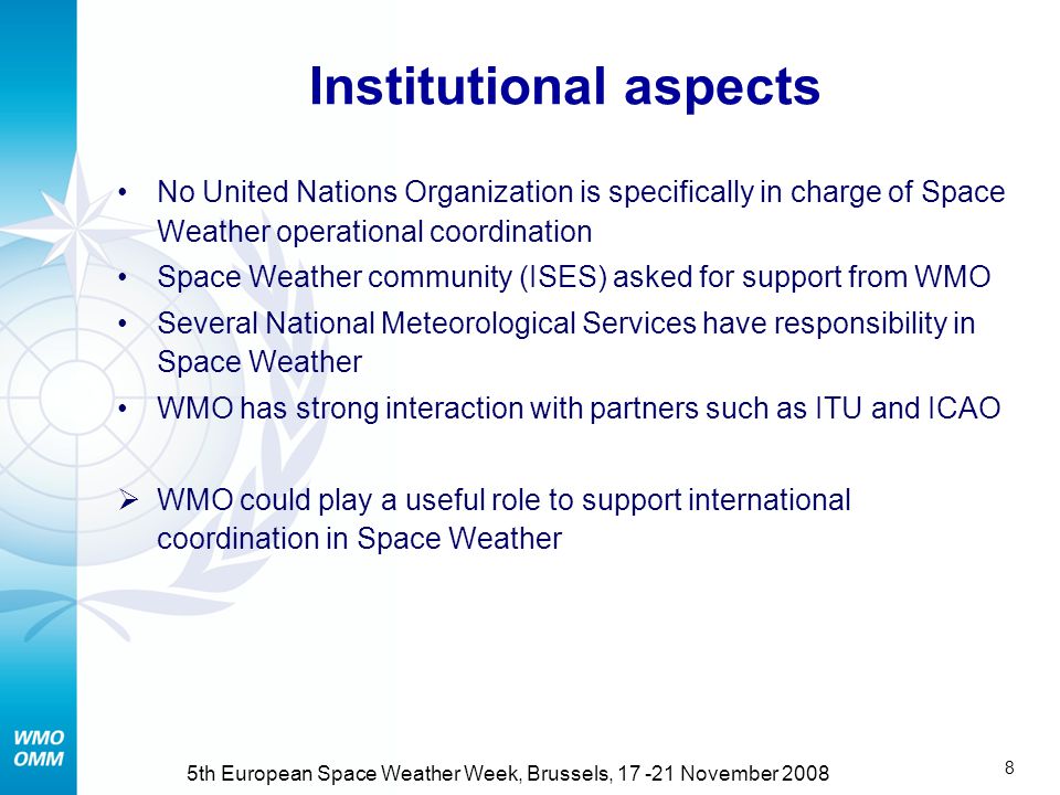 7 5th European Space Weather Week, Brussels, November 2008 Relevance to WMO activities Impacts on satellites and radio communications, major operational meteorological infrastructure  Increasing need to monitor and manage this risk Emerging capability to issue operational Space Weather warnings avoiding losses to aviation, telecom, satellite-based positioning, energy distribution  Opportunity for an active role of WMO in synergy with delivery of meteorological services