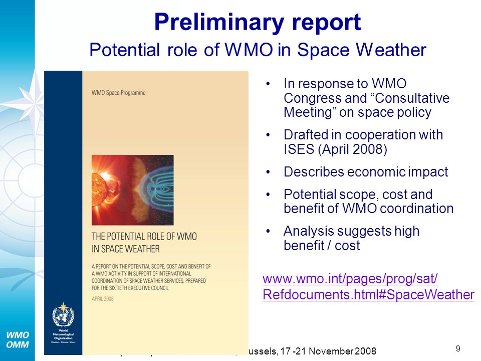 8 5th European Space Weather Week, Brussels, November 2008 Institutional aspects No United Nations Organization is specifically in charge of Space Weather operational coordination Space Weather community (ISES) asked for support from WMO Several National Meteorological Services have responsibility in Space Weather WMO has strong interaction with partners such as ITU and ICAO  WMO could play a useful role to support international coordination in Space Weather