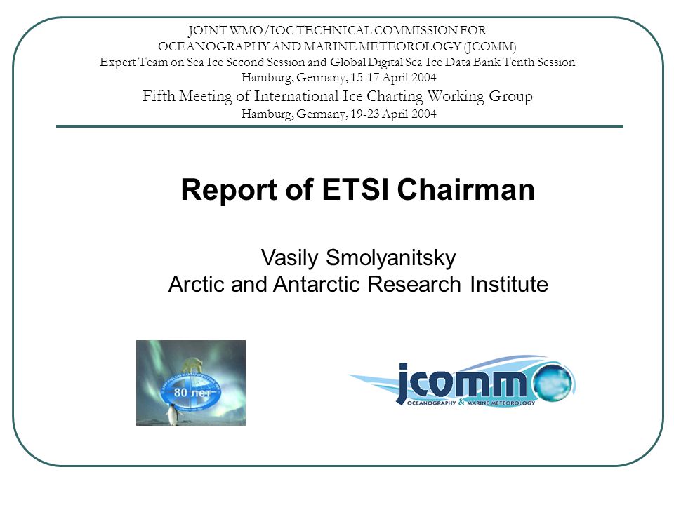 JOINT WMO/IOC TECHNICAL COMMISSION FOR OCEANOGRAPHY AND MARINE METEOROLOGY (JCOMM) Expert Team on Sea Ice Second Session and Global Digital Sea Ice Data Bank Tenth Session Hamburg, Germany, April 2004 Fifth Meeting of International Ice Charting Working Group Hamburg, Germany, April 2004 Report of ETSI Chairman Vasily Smolyanitsky Arctic and Antarctic Research Institute