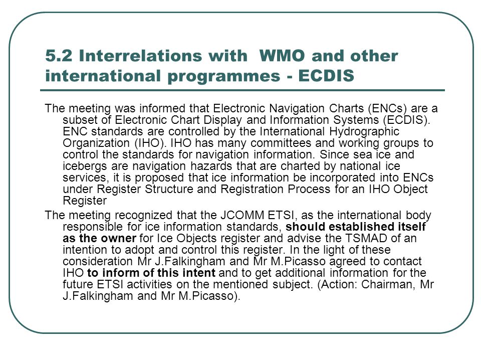 5.2 Interrelations with WMO and other international programmes - ECDIS The meeting was informed that Electronic Navigation Charts (ENCs) are a subset of Electronic Chart Display and Information Systems (ECDIS).