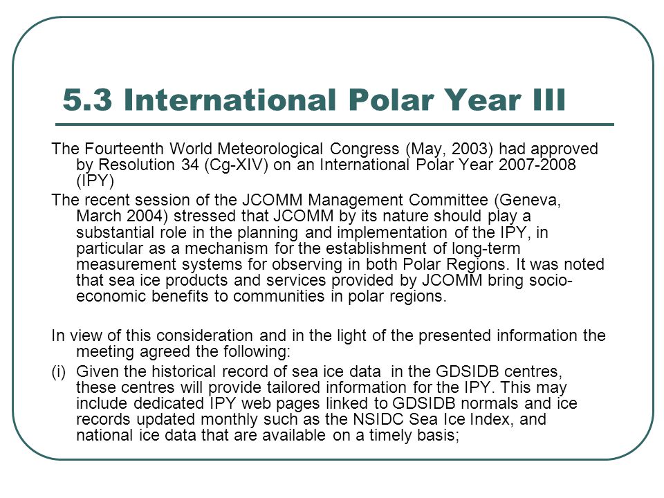 5.3 International Polar Year III The Fourteenth World Meteorological Congress (May, 2003) had approved by Resolution 34 (Cg-XIV) on an International Polar Year (IPY) The recent session of the JCOMM Management Committee (Geneva, March 2004) stressed that JCOMM by its nature should play a substantial role in the planning and implementation of the IPY, in particular as a mechanism for the establishment of long-term measurement systems for observing in both Polar Regions.