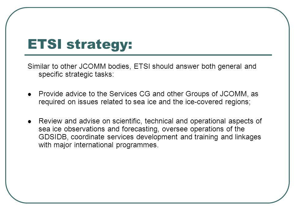 ETSI strategy: Similar to other JCOMM bodies, ETSI should answer both general and specific strategic tasks: Provide advice to the Services CG and other Groups of JCOMM, as required on issues related to sea ice and the ice-covered regions; Review and advise on scientific, technical and operational aspects of sea ice observations and forecasting, oversee operations of the GDSIDB, coordinate services development and training and linkages with major international programmes.