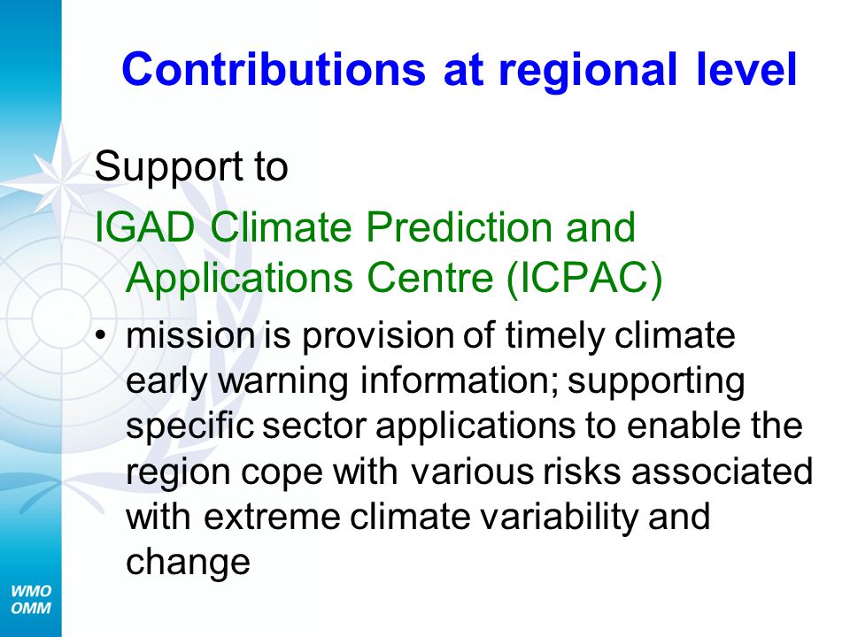 Contributions at regional level Support to IGAD Climate Prediction and Applications Centre (ICPAC) mission is provision of timely climate early warning information; supporting specific sector applications to enable the region cope with various risks associated with extreme climate variability and change