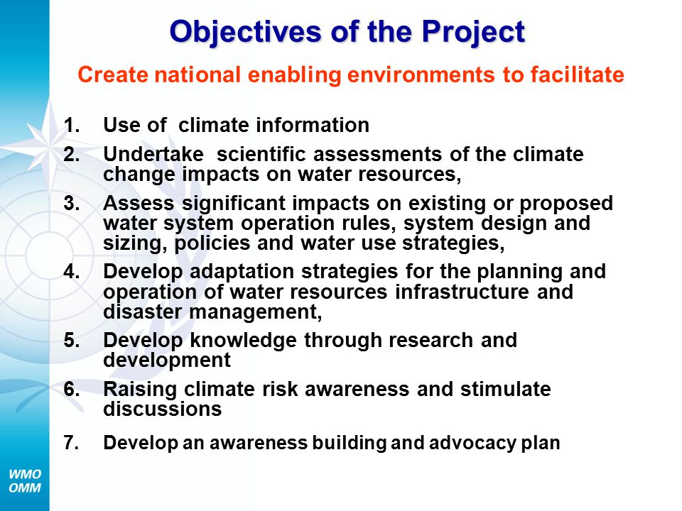 Objectives of the Project Objectives of the Project Create national enabling environments to facilitate 1.Use of climate information 2.Undertake scientific assessments of the climate change impacts on water resources, 3.Assess significant impacts on existing or proposed water system operation rules, system design and sizing, policies and water use strategies, 4.Develop adaptation strategies for the planning and operation of water resources infrastructure and disaster management, 5.Develop knowledge through research and development 6.Raising climate risk awareness and stimulate discussions 7.Develop an awareness building and advocacy plan