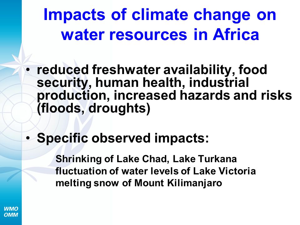 Impacts of climate change on water resources in Africa reduced freshwater availability, food security, human health, industrial production, increased hazards and risks (floods, droughts) Specific observed impacts: Shrinking of Lake Chad, Lake Turkana fluctuation of water levels of Lake Victoria melting snow of Mount Kilimanjaro