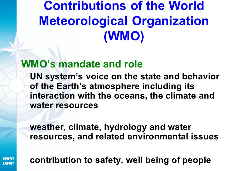 Contributions of the World Meteorological Organization (WMO) WMO’s mandate and role UN system’s voice on the state and behavior of the Earth’s atmosphere including its interaction with the oceans, the climate and water resources weather, climate, hydrology and water resources, and related environmental issues contribution to safety, well being of people