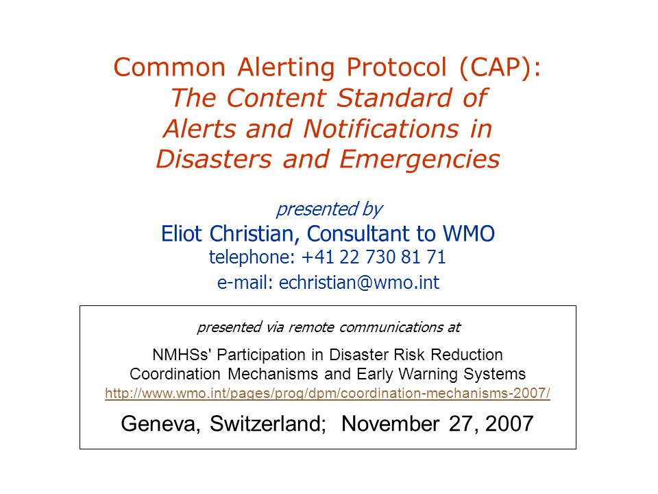 Common Alerting Protocol (CAP): The Content Standard of Alerts and Notifications in Disasters and Emergencies presented by Eliot Christian, Consultant to WMO telephone: presented via remote communications at NMHSs Participation in Disaster Risk Reduction Coordination Mechanisms and Early Warning Systems     Geneva, Switzerland; November 27, 2007