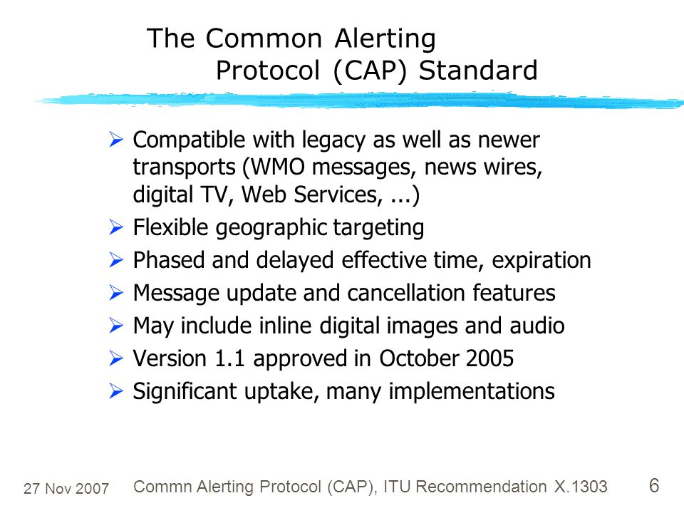 27 Nov 2007 Commn Alerting Protocol (CAP), ITU Recommendation X The Common Alerting Protocol (CAP) Standard  Compatible with legacy as well as newer transports (WMO messages, news wires, digital TV, Web Services,...)  Flexible geographic targeting  Phased and delayed effective time, expiration  Message update and cancellation features  May include inline digital images and audio  Version 1.1 approved in October 2005  Significant uptake, many implementations