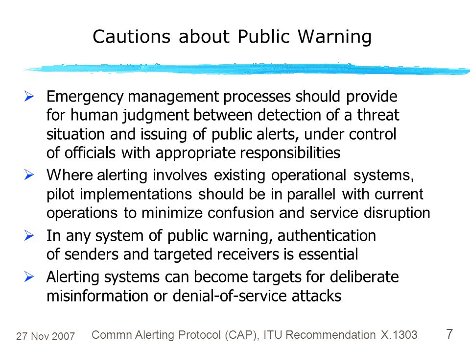27 Nov 2007 Commn Alerting Protocol (CAP), ITU Recommendation X  Emergency management processes should provide for human judgment between detection of a threat situation and issuing of public alerts, under control of officials with appropriate responsibilities  Where alerting involves existing operational systems, pilot implementations should be in parallel with current operations to minimize confusion and service disruption  In any system of public warning, authentication of senders and targeted receivers is essential  Alerting systems can become targets for deliberate misinformation or denial-of-service attacks Cautions about Public Warning