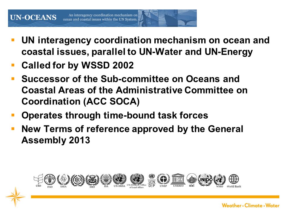  UN interagency coordination mechanism on ocean and coastal issues, parallel to UN-Water and UN-Energy  Called for by WSSD 2002  Successor of the Sub-committee on Oceans and Coastal Areas of the Administrative Committee on Coordination (ACC SOCA)  Operates through time-bound task forces  New Terms of reference approved by the General Assembly 2013