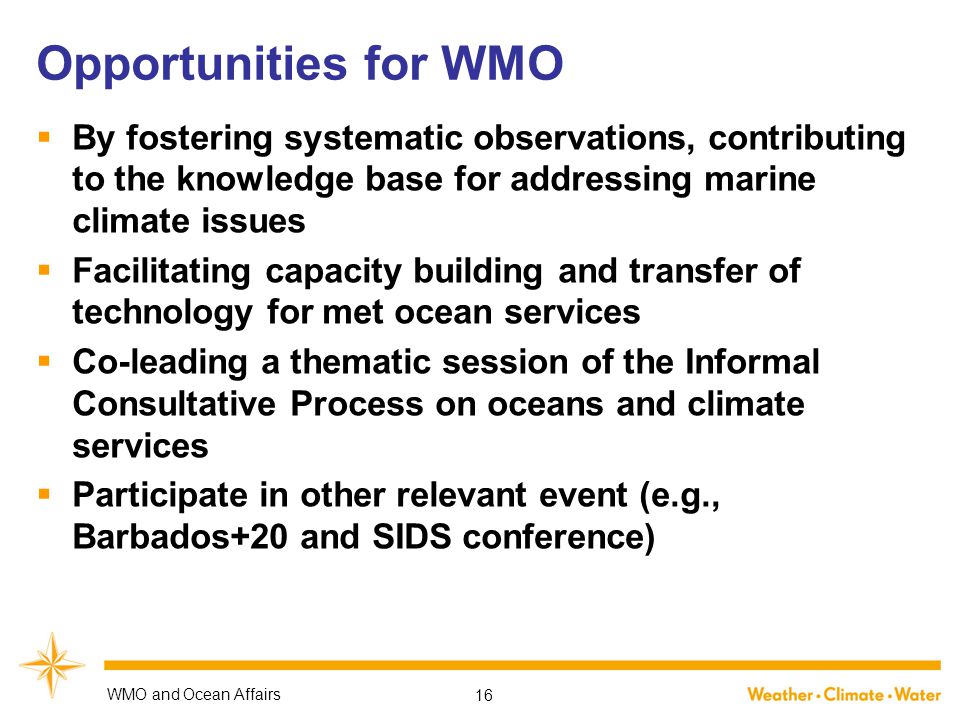 Opportunities for WMO  By fostering systematic observations, contributing to the knowledge base for addressing marine climate issues  Facilitating capacity building and transfer of technology for met ocean services  Co-leading a thematic session of the Informal Consultative Process on oceans and climate services  Participate in other relevant event (e.g., Barbados+20 and SIDS conference) WMO and Ocean Affairs 16