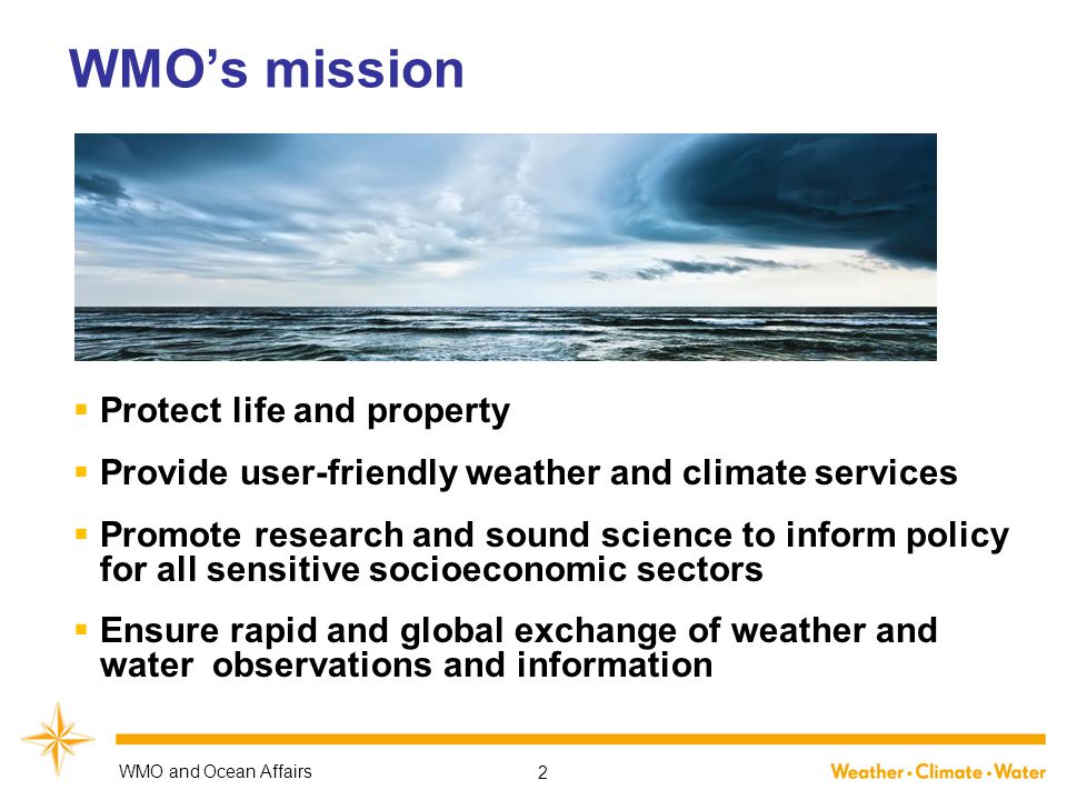 WMO’s mission  Protect life and property  Provide user-friendly weather and climate services  Promote research and sound science to inform policy for all sensitive socioeconomic sectors  Ensure rapid and global exchange of weather and water observations and information WMO and Ocean Affairs 2