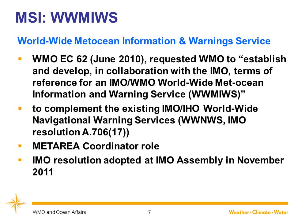 MSI: WWMIWS  WMO EC 62 (June 2010), requested WMO to establish and develop, in collaboration with the IMO, terms of reference for an IMO/WMO World ‑ Wide Met-ocean Information and Warning Service (WWMIWS)  to complement the existing IMO/IHO World-Wide Navigational Warning Services (WWNWS, IMO resolution A.706(17))  METAREA Coordinator role  IMO resolution adopted at IMO Assembly in November 2011 WMO and Ocean Affairs 7 World-Wide Metocean Information & Warnings Service