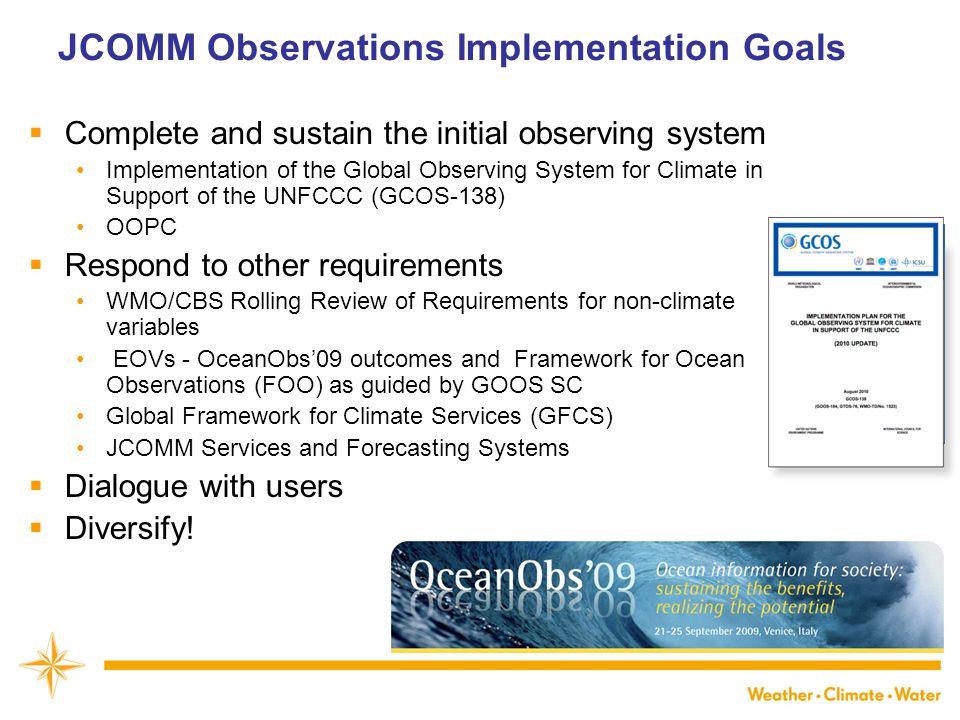 JCOMM Observations Implementation Goals  Complete and sustain the initial observing system Implementation of the Global Observing System for Climate in Support of the UNFCCC (GCOS-138) OOPC  Respond to other requirements WMO/CBS Rolling Review of Requirements for non-climate variables EOVs - OceanObs’09 outcomes and Framework for Ocean Observations (FOO) as guided by GOOS SC Global Framework for Climate Services (GFCS) JCOMM Services and Forecasting Systems  Dialogue with users  Diversify!