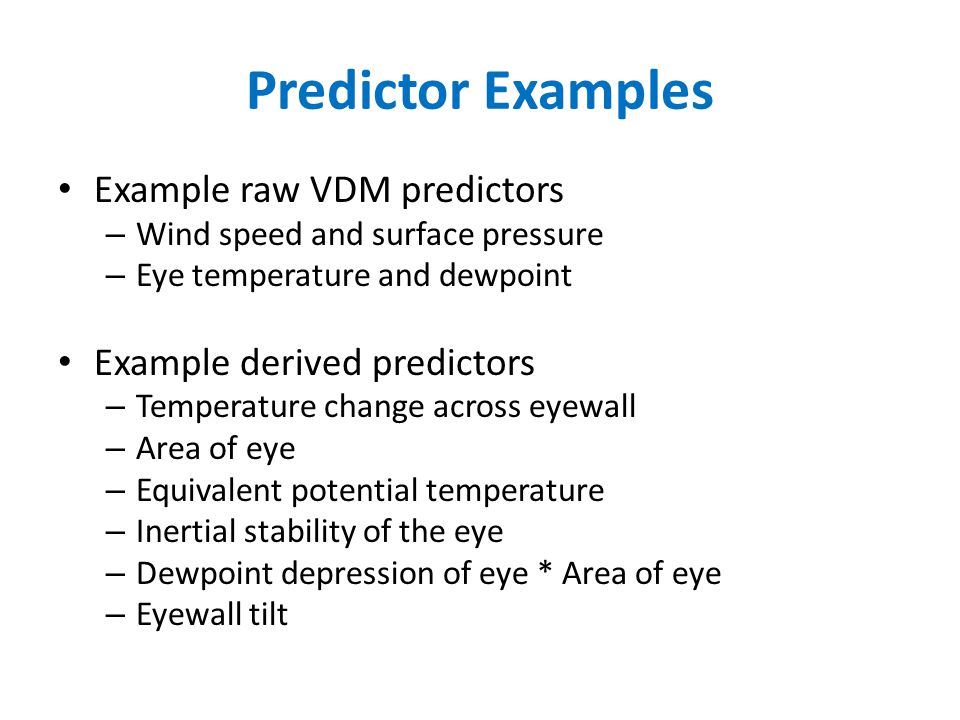 Predictor Examples Example raw VDM predictors – Wind speed and surface pressure – Eye temperature and dewpoint Example derived predictors – Temperature change across eyewall – Area of eye – Equivalent potential temperature – Inertial stability of the eye – Dewpoint depression of eye * Area of eye – Eyewall tilt