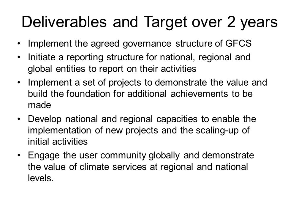Deliverables and Target over 2 years Implement the agreed governance structure of GFCS Initiate a reporting structure for national, regional and global entities to report on their activities Implement a set of projects to demonstrate the value and build the foundation for additional achievements to be made Develop national and regional capacities to enable the implementation of new projects and the scaling-up of initial activities Engage the user community globally and demonstrate the value of climate services at regional and national levels.