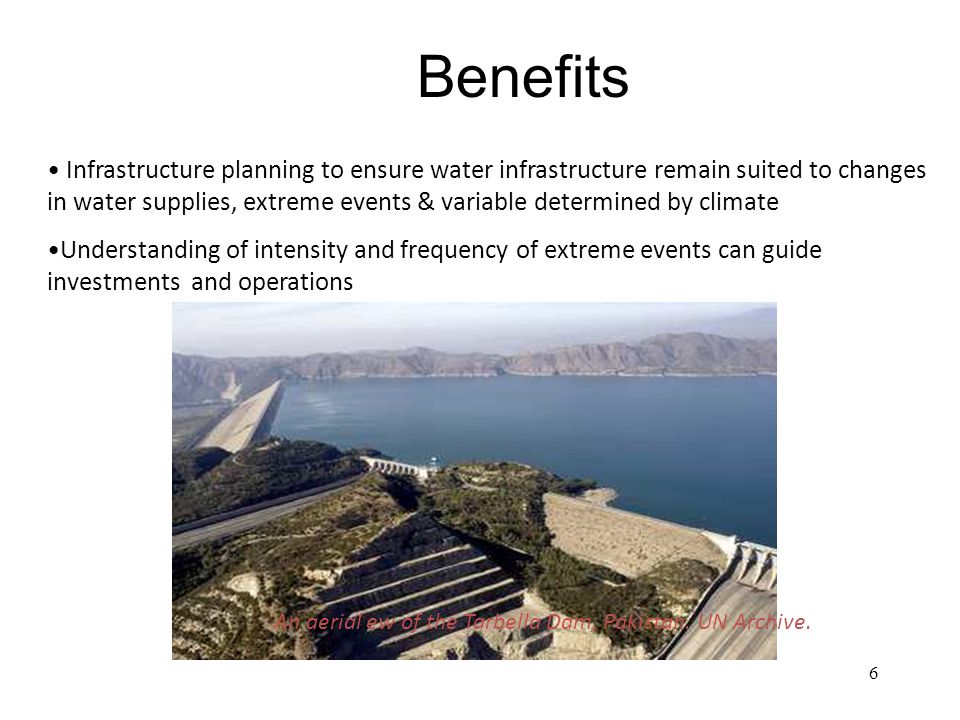 6 Infrastructure planning to ensure water infrastructure remain suited to changes in water supplies, extreme events & variable determined by climate Understanding of intensity and frequency of extreme events can guide investments and operations Benefits An aerial ew of the Tarbella Dam, Pakistan.