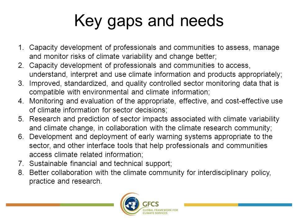 Key gaps and needs 1.Capacity development of professionals and communities to assess, manage and monitor risks of climate variability and change better; 2.Capacity development of professionals and communities to access, understand, interpret and use climate information and products appropriately; 3.Improved, standardized, and quality controlled sector monitoring data that is compatible with environmental and climate information; 4.Monitoring and evaluation of the appropriate, effective, and cost-effective use of climate information for sector decisions; 5.Research and prediction of sector impacts associated with climate variability and climate change, in collaboration with the climate research community; 6.Development and deployment of early warning systems appropriate to the sector, and other interface tools that help professionals and communities access climate related information; 7.Sustainable financial and technical support; 8.Better collaboration with the climate community for interdisciplinary policy, practice and research.
