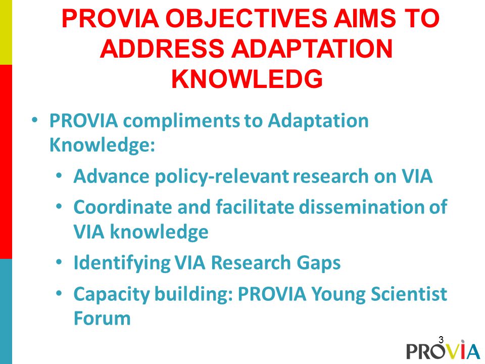 PROVIA compliments to Adaptation Knowledge: Advance policy-relevant research on VIA Coordinate and facilitate dissemination of VIA knowledge Identifying VIA Research Gaps Capacity building: PROVIA Young Scientist Forum PROVIA OBJECTIVES AIMS TO ADDRESS ADAPTATION KNOWLEDG 3