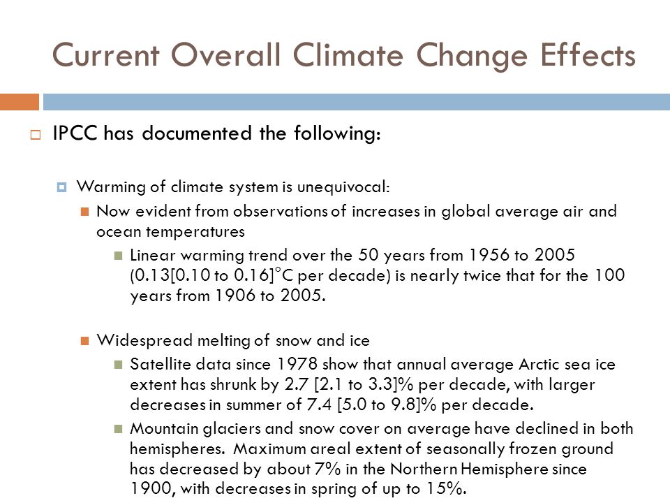 Current Overall Climate Change Effects  IPCC has documented the following:  Warming of climate system is unequivocal: Now evident from observations of increases in global average air and ocean temperatures Linear warming trend over the 50 years from 1956 to 2005 (0.13[0.10 to 0.16]°C per decade) is nearly twice that for the 100 years from 1906 to 2005.
