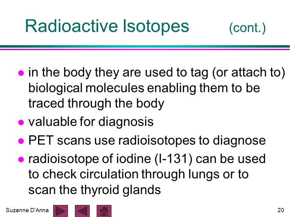 Suzanne D Anna20 Radioactive Isotopes (cont.) l in the body they are used to tag (or attach to) biological molecules enabling them to be traced through the body l valuable for diagnosis l PET scans use radioisotopes to diagnose l radioisotope of iodine (I-131) can be used to check circulation through lungs or to scan the thyroid glands
