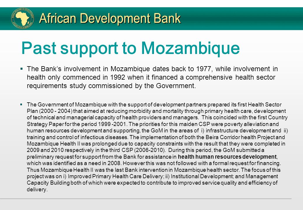 Past support to Mozambique  The Bank’s involvement in Mozambique dates back to 1977, while involvement in health only commenced in 1992 when it financed a comprehensive health sector requirements study commissioned by the Government.