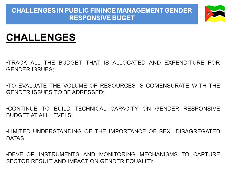 CHALLENGES IN PUBLIC FININCE MANAGEMENT GENDER RESPONSIVE BUGET CHALLENGES TRACK ALL THE BUDGET THAT IS ALLOCATED AND EXPENDITURE FOR GENDER ISSUES; TO EVALUATE THE VOLUME OF RESOURCES IS COMENSURATE WITH THE GENDER ISSUES TO BE ADRESSED; CONTINUE TO BUILD TECHNICAL CAPACITY ON GENDER RESPONSIVE BUDGET AT ALL LEVELS; LIMITED UNDERSTANDING OF THE IMPORTANCE OF SEX DISAGREGATED DATAS DEVELOP INSTRUMENTS AND MONITORING MECHANISMS TO CAPTURE SECTOR RESULT AND IMPACT ON GENDER EQUALITY.