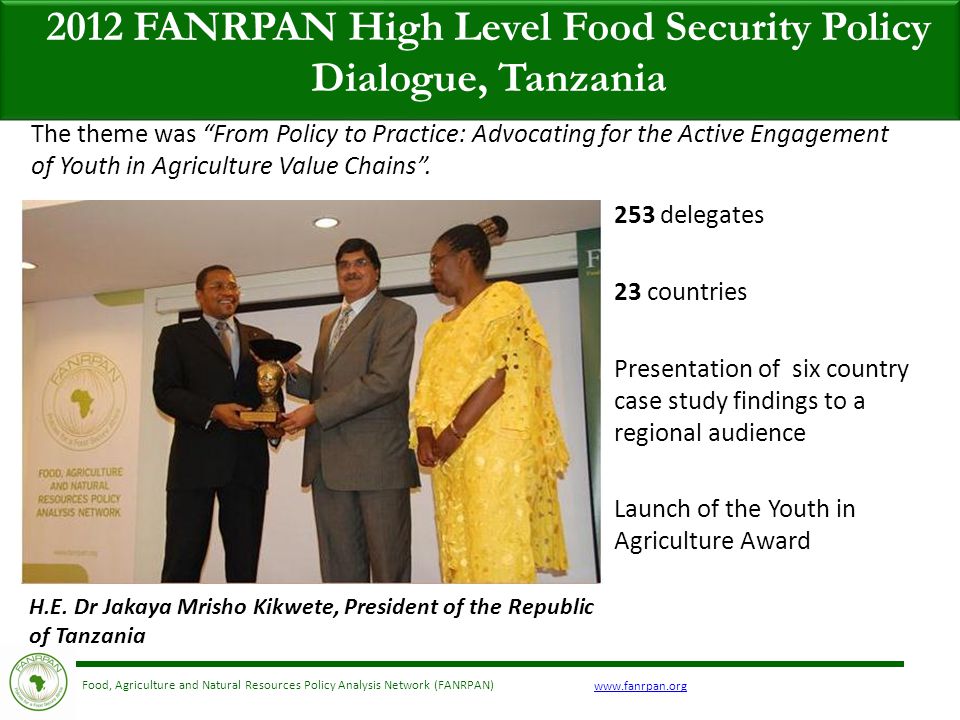 Food, Agriculture and Natural Resources Policy Analysis Network (FANRPAN) 2012 FANRPAN High Level Food Security Policy Dialogue, Tanzania 253 delegates 23 countries Presentation of six country case study findings to a regional audience Launch of the Youth in Agriculture Award The theme was From Policy to Practice: Advocating for the Active Engagement of Youth in Agriculture Value Chains .