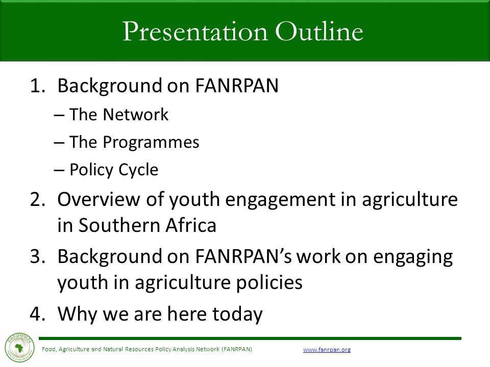 Food, Agriculture and Natural Resources Policy Analysis Network (FANRPAN) 1.Background on FANRPAN – The Network – The Programmes – Policy Cycle 2.Overview of youth engagement in agriculture in Southern Africa 3.Background on FANRPAN’s work on engaging youth in agriculture policies 4.Why we are here today Presentation Outline