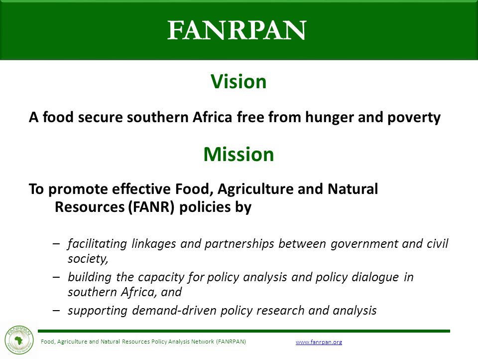 Food, Agriculture and Natural Resources Policy Analysis Network (FANRPAN) FANRPAN Vision A food secure southern Africa free from hunger and poverty Mission To promote effective Food, Agriculture and Natural Resources (FANR) policies by –facilitating linkages and partnerships between government and civil society, –building the capacity for policy analysis and policy dialogue in southern Africa, and –supporting demand-driven policy research and analysis