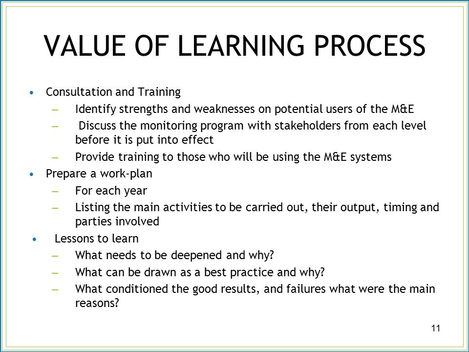 VALUE OF LEARNING PROCESS Consultation and Training – Identify strengths and weaknesses on potential users of the M&E – Discuss the monitoring program with stakeholders from each level before it is put into effect – Provide training to those who will be using the M&E systems Prepare a work-plan – For each year – Listing the main activities to be carried out, their output, timing and parties involved Lessons to learn – What needs to be deepened and why.