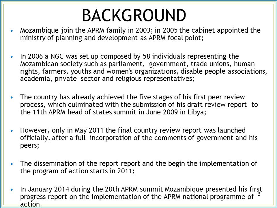 BACKGROUND Mozambique join the APRM family in 2003; in 2005 the cabinet appointed the ministry of planning and development as APRM focal point; In 2006 a NGC was set up composed by 58 individuals representing the Mozambican society such as parliament, government, trade unions, human rights, farmers, youths and women s organizations, disable people associations, academia, private sector and religious representatives; The country has already achieved the five stages of his first peer review process, which culminated with the submission of his draft review report to the 11th APRM head of states summit in June 2009 in Libya; However, only in May 2011 the final country review report was launched officially, after a full incorporation of the comments of government and his peers; The dissemination of the report report and the begin the implementation of the program of action starts in 2011; In January 2014 during the 20th APRM summit Mozambique presented his first progress report on the implementation of the APRM national programme of action.