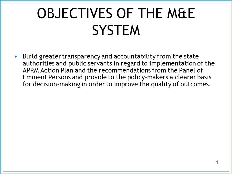 OBJECTIVES OF THE M&E SYSTEM Build greater transparency and accountability from the state authorities and public servants in regard to implementation of the APRM Action Plan and the recommendations from the Panel of Eminent Persons and provide to the policy-makers a clearer basis for decision-making in order to improve the quality of outcomes.