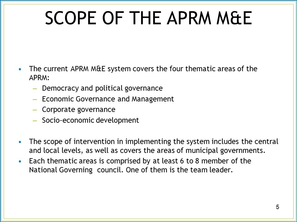 SCOPE OF THE APRM M&E The current APRM M&E system covers the four thematic areas of the APRM: – Democracy and political governance – Economic Governance and Management – Corporate governance – Socio-economic development The scope of intervention in implementing the system includes the central and local levels, as well as covers the areas of municipal governments.