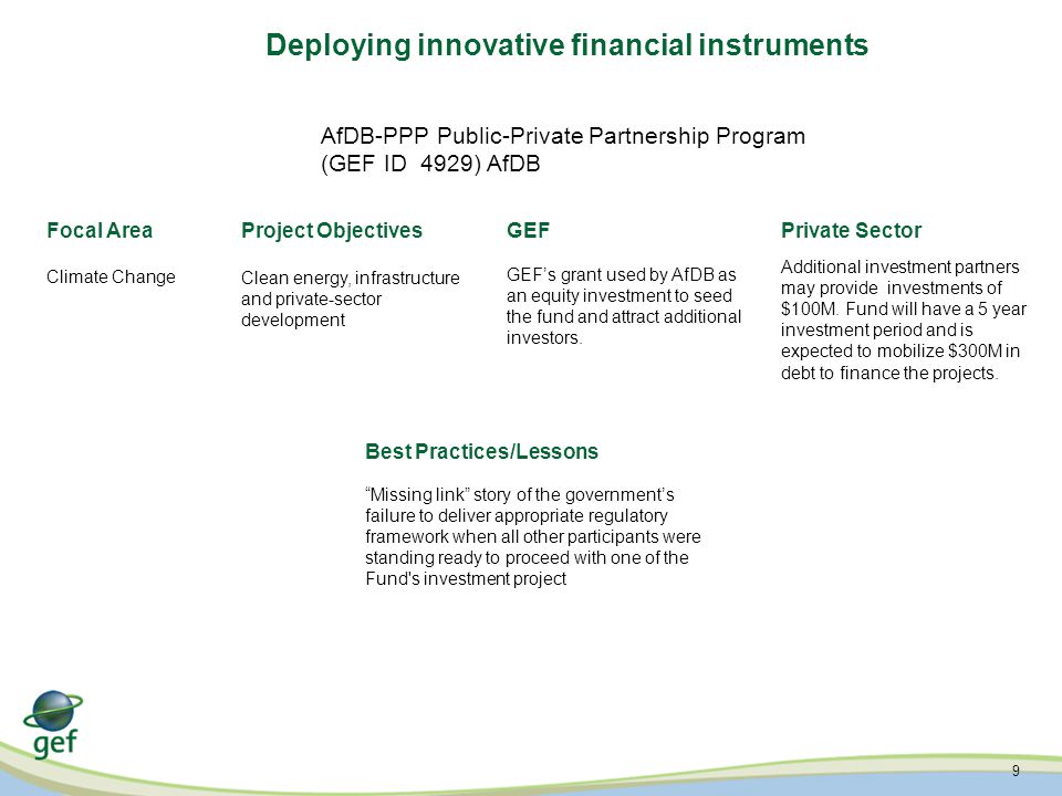 9 Deploying innovative financial instruments AfDB-PPP Public-Private Partnership Program (GEF ID 4929) AfDB Focal AreaProject ObjectivesGEFPrivate Sector Best Practices/Lessons Climate Change Clean energy, infrastructure and private-sector development GEF’s grant used by AfDB as an equity investment to seed the fund and attract additional investors.