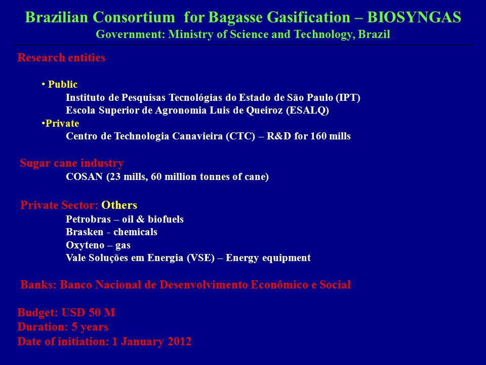Research entities Public Instituto de Pesquisas Tecnológias do Estado de São Paulo (IPT) Escola Superior de Agronomia Luis de Queiroz (ESALQ) Private Centro de Technologia Canavieira (CTC) – R&D for 160 mills Sugar cane industry COSAN (23 mills, 60 million tonnes of cane) Private Sector: Others Petrobras – oil & biofuels Brasken - chemicals Oxyteno – gas Vale Soluções em Energia (VSE) – Energy equipment Banks: Banco Nacional de Desenvolvimento Econômico e Social Budget: USD 50 M Duration: 5 years Date of initiation: 1 January 2012 Brazilian Consortium for Bagasse Gasification – BIOSYNGAS Government: Ministry of Science and Technology, Brazil