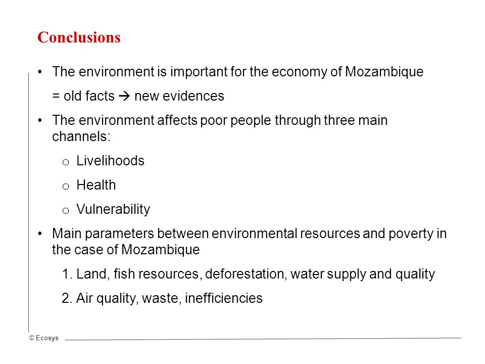 © Ecosys Conclusions The environment is important for the economy of Mozambique = old facts  new evidences The environment affects poor people through three main channels: o Livelihoods o Health o Vulnerability Main parameters between environmental resources and poverty in the case of Mozambique 1.Land, fish resources, deforestation, water supply and quality 2.Air quality, waste, inefficiencies