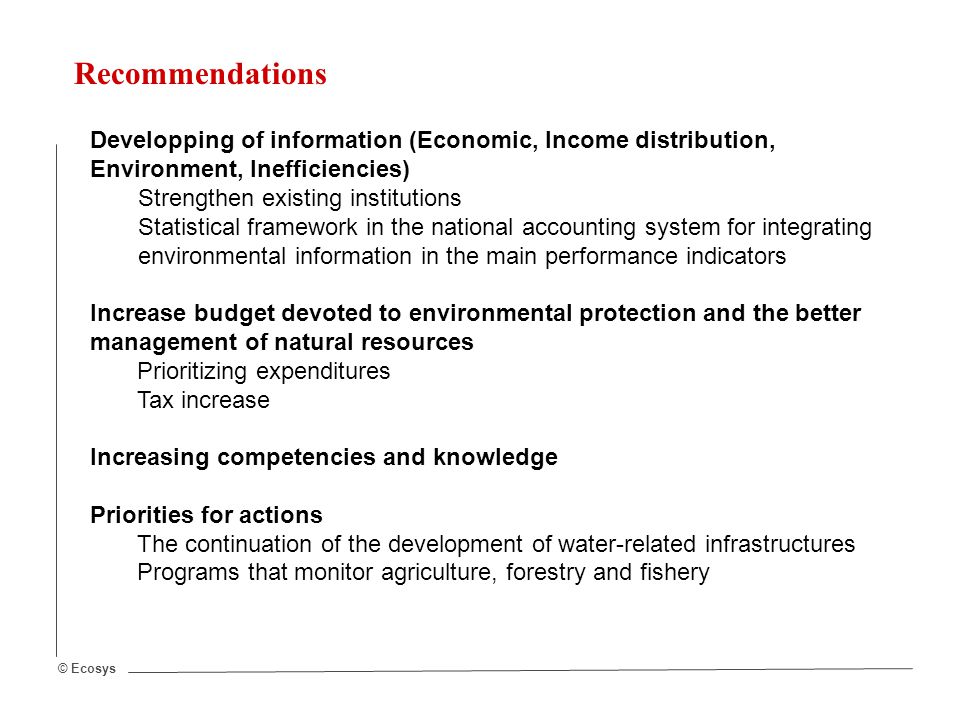 © Ecosys Recommendations Developping of information (Economic, Income distribution, Environment, Inefficiencies) Strengthen existing institutions Statistical framework in the national accounting system for integrating environmental information in the main performance indicators Increase budget devoted to environmental protection and the better management of natural resources Prioritizing expenditures Tax increase Increasing competencies and knowledge Priorities for actions The continuation of the development of water-related infrastructures Programs that monitor agriculture, forestry and fishery