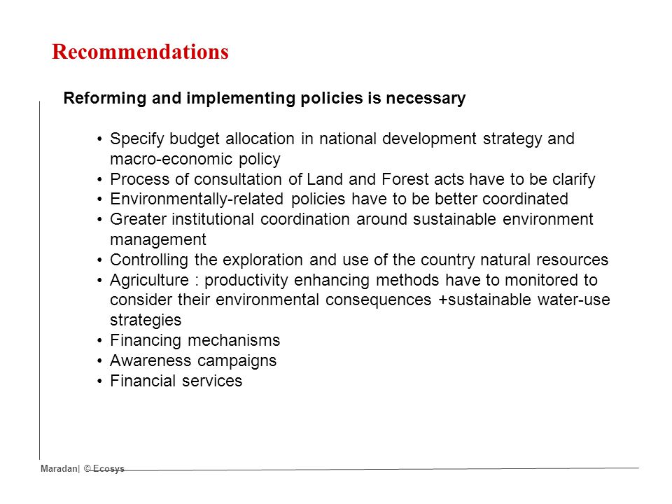 Recommendations Reforming and implementing policies is necessary Specify budget allocation in national development strategy and macro-economic policy Process of consultation of Land and Forest acts have to be clarify Environmentally-related policies have to be better coordinated Greater institutional coordination around sustainable environment management Controlling the exploration and use of the country natural resources Agriculture : productivity enhancing methods have to monitored to consider their environmental consequences +sustainable water-use strategies Financing mechanisms Awareness campaigns Financial services Maradan| © Ecosys