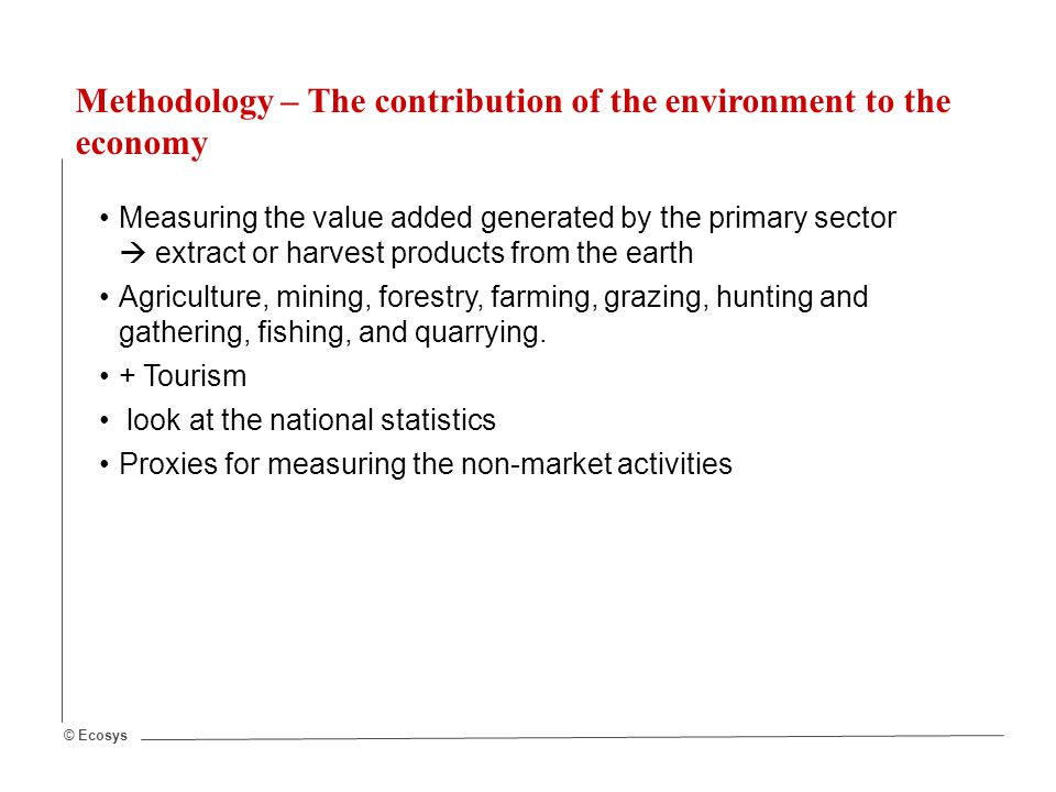 © Ecosys Methodology – The contribution of the environment to the economy Measuring the value added generated by the primary sector  extract or harvest products from the earth Agriculture, mining, forestry, farming, grazing, hunting and gathering, fishing, and quarrying.