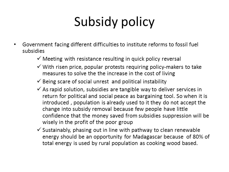 Subsidy policy Government facing different difficulties to institute reforms to fossil fuel subsidies Meeting with resistance resulting in quick policy reversal With risen price, popular protests requiring policy-makers to take measures to solve the the increase in the cost of living Being scare of social unrest and political instability As rapid solution, subsidies are tangible way to deliver services in return for political and social peace as bargaining tool.