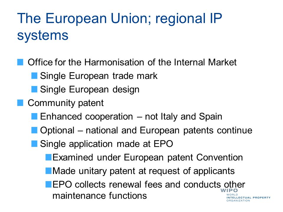 The European Union; regional IP systems Office for the Harmonisation of the Internal Market Single European trade mark Single European design Community patent Enhanced cooperation – not Italy and Spain Optional – national and European patents continue Single application made at EPO Examined under European patent Convention Made unitary patent at request of applicants EPO collects renewal fees and conducts other maintenance functions