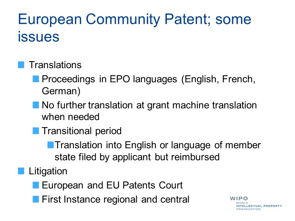 European Community Patent; some issues Translations Proceedings in EPO languages (English, French, German) No further translation at grant machine translation when needed Transitional period Translation into English or language of member state filed by applicant but reimbursed Litigation European and EU Patents Court First Instance regional and central