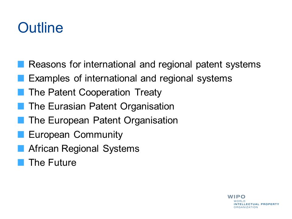 Outline Reasons for international and regional patent systems Examples of international and regional systems The Patent Cooperation Treaty The Eurasian Patent Organisation The European Patent Organisation European Community African Regional Systems The Future