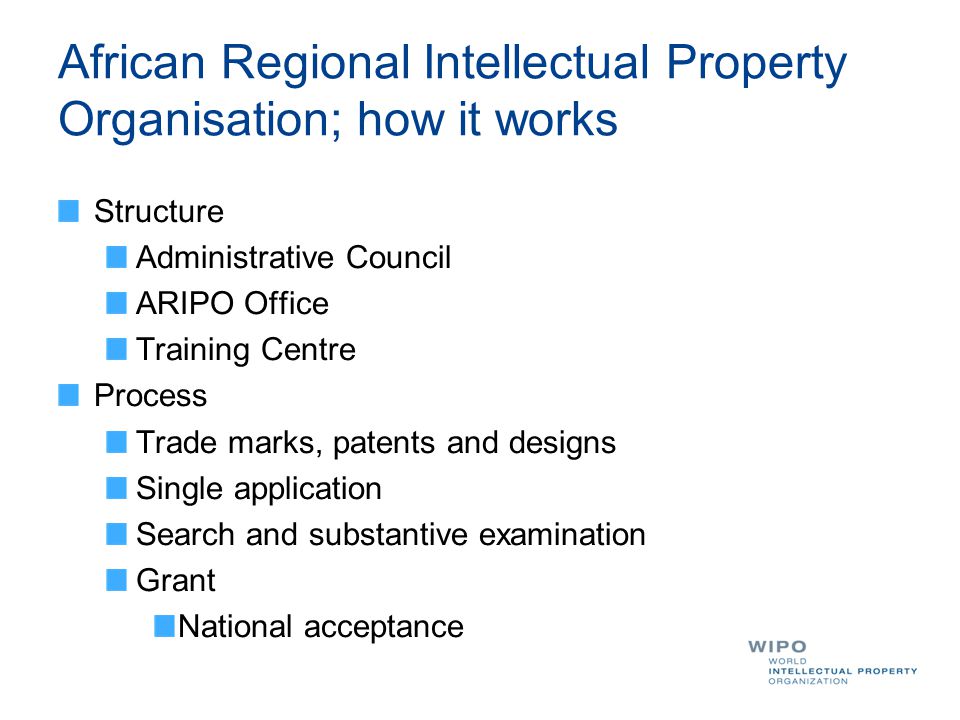 African Regional Intellectual Property Organisation; how it works Structure Administrative Council ARIPO Office Training Centre Process Trade marks, patents and designs Single application Search and substantive examination Grant National acceptance