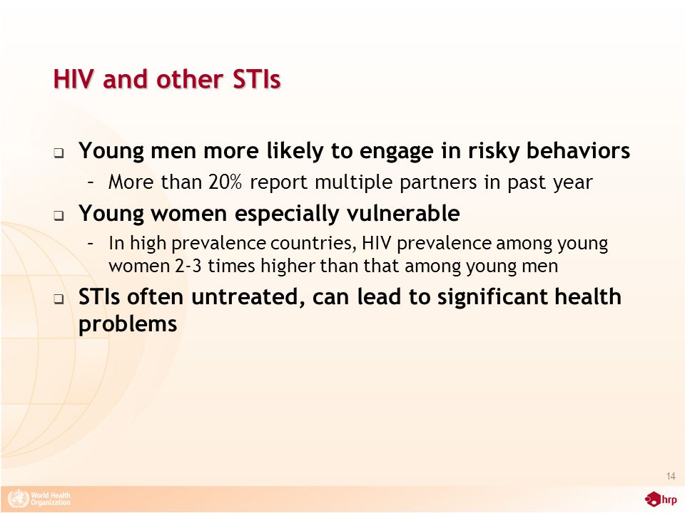 HIV and other STIs  Young men more likely to engage in risky behaviors –More than 20% report multiple partners in past year  Young women especially vulnerable –In high prevalence countries, HIV prevalence among young women 2-3 times higher than that among young men  STIs often untreated, can lead to significant health problems 14