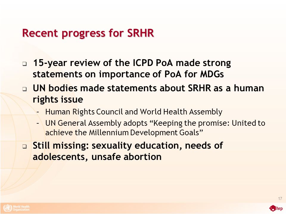 Recent progress for SRHR  15-year review of the ICPD PoA made strong statements on importance of PoA for MDGs  UN bodies made statements about SRHR as a human rights issue –Human Rights Council and World Health Assembly –UN General Assembly adopts Keeping the promise: United to achieve the Millennium Development Goals  Still missing: sexuality education, needs of adolescents, unsafe abortion 17