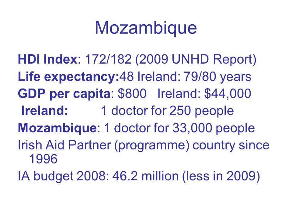 Mozambique HDI Index: 172/182 (2009 UNHD Report) Life expectancy:48 Ireland: 79/80 years GDP per capita: $800 Ireland: $44,000 Ireland: 1 doctor for 250 people Mozambique: 1 doctor for 33,000 people Irish Aid Partner (programme) country since 1996 IA budget 2008: 46.2 million (less in 2009) l